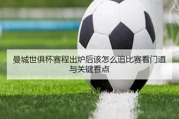 曼城世俱杯赛程出炉后该怎么追比赛看门道与关键看点
